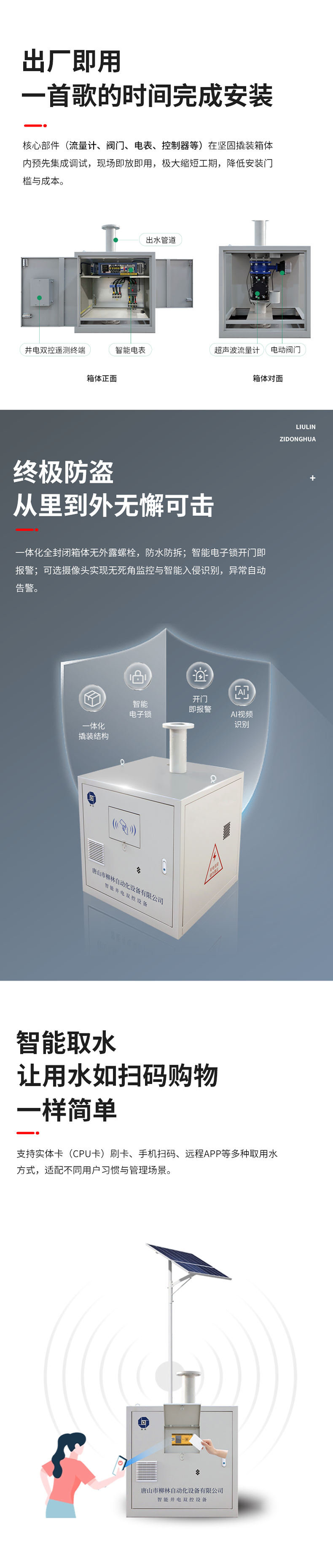 功能特點 出廠即用，一首歌的時間完成安裝    核心部件（流量計、閥門、電表、控制器等）在堅固撬裝箱體內預先集成調試。現場即放即用，極大縮短工期，降低安裝門檻與成本。  終極防盜：從里到外，無懈可擊  堅固一體化結構防護： 所有部件內置于全封閉箱體，外部無外露螺栓，堅固耐用，防水、防拆、防破壞。  智能電子鎖控與報警： 配備藍牙授權開鎖、開門即時報警等功能。一旦發生非法開箱，系統立即告警，有效防范偷盜水與設備破壞。  可視化的主動監控（可選）：支持集成攝像頭，提供無死角視頻監控，可智能識別入侵。當發生人為破壞或非法開箱時，系統將自動觸發報警。  智能取水：讓用水如掃碼購物一樣簡單  支持實體卡（CPU卡）刷卡、手機掃碼、遠程APP等多取用水方式，適配不同用戶習慣與管理場景。