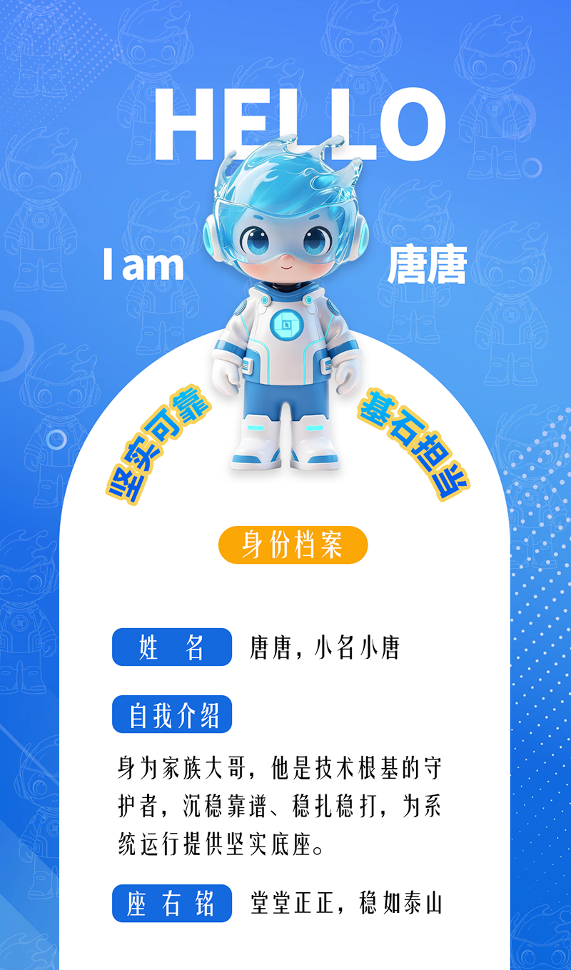 唐唐——堅實可靠 · 基石擔當 身為家族大哥，他是技術根基的守護者，沉穩靠譜、穩扎穩打，為系統運行提供堅實底座。 座右銘：堂堂正正，穩如泰山